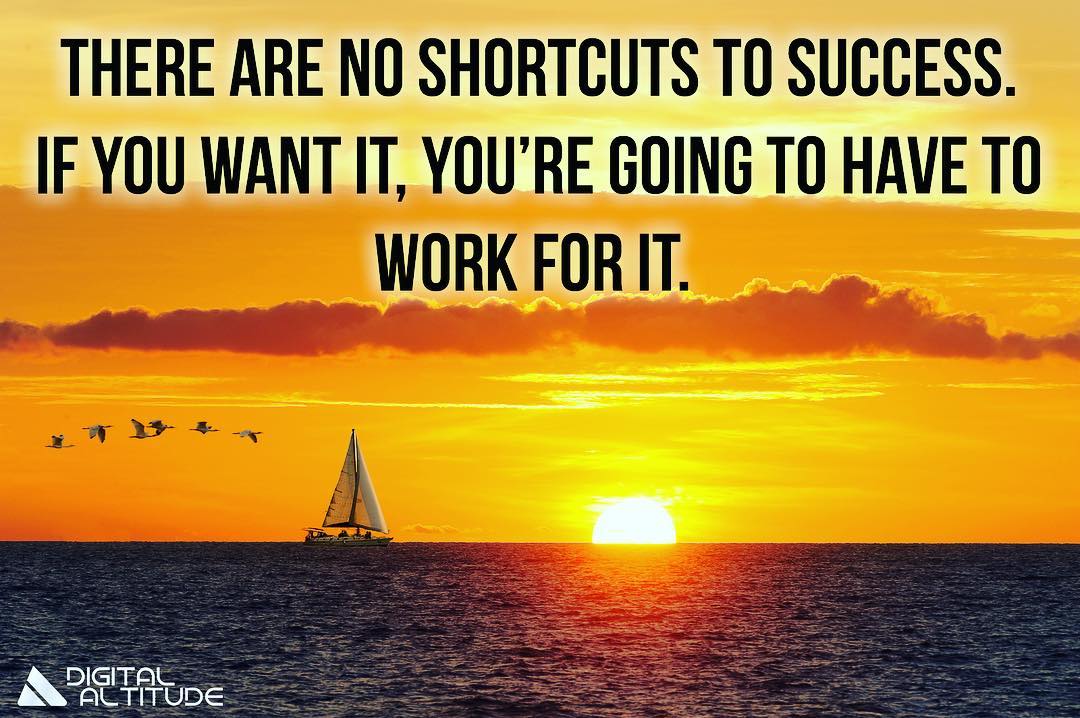 There are no shortcuts to success. If you want it, you're going to have to work for it.