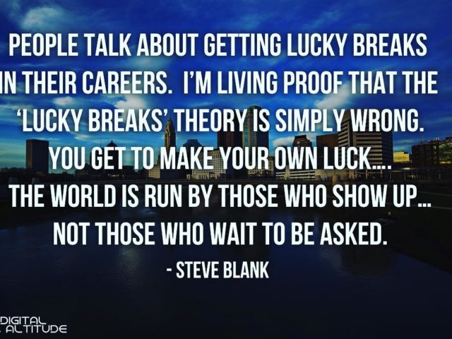 People talk about getting lucky breaks in their careers. I’m living proof that the ‘lucky breaks’ theory is simply wrong. You get to make your own luck… The world is run by those who show up… not those who wait to be asked. – Steve Blank
