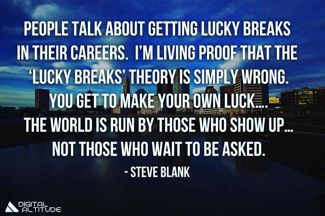 People talk about getting lucky breaks in their careers. I'm living proof that the 'lucky breaks' theory is simply wrong. You get to make your own luck... The world is run by those who show up... not those who wait to be asked. - Steve Blank
